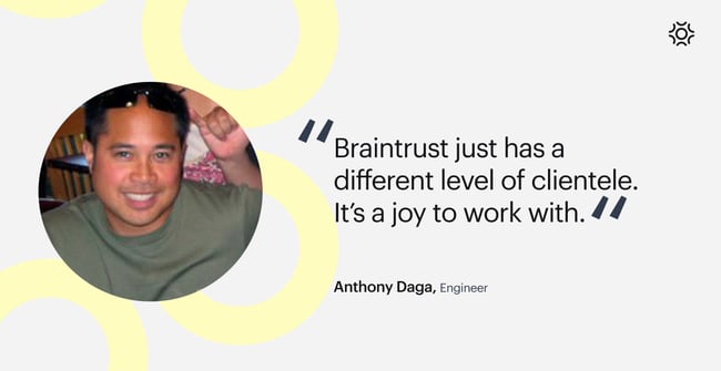 "Braintrust just has a different level of clientele. It's a joy to work with," Anthony Daga, engineer, says.